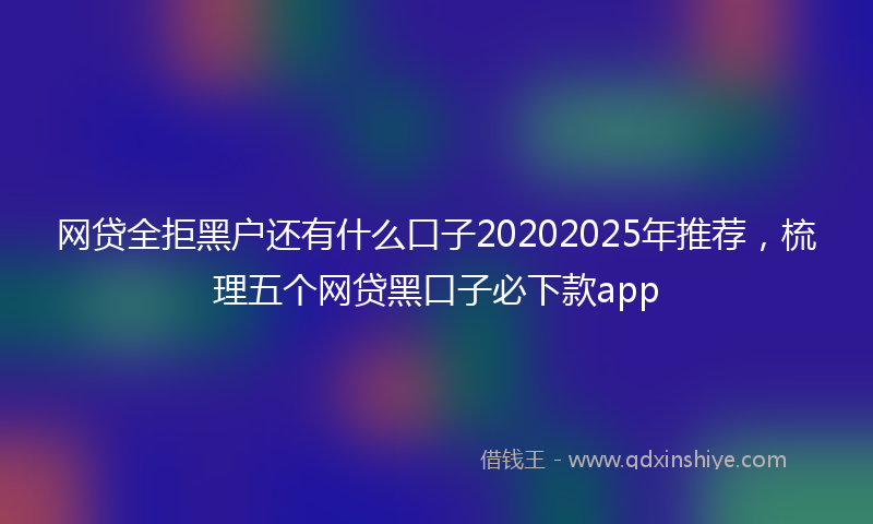 网贷全拒黑户还有什么口子20202025年推荐，梳理五个网贷黑口子必下款app