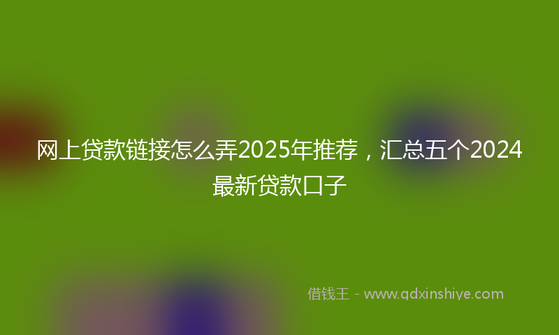 网上贷款链接怎么弄2025年推荐，汇总五个2024最新贷款口子