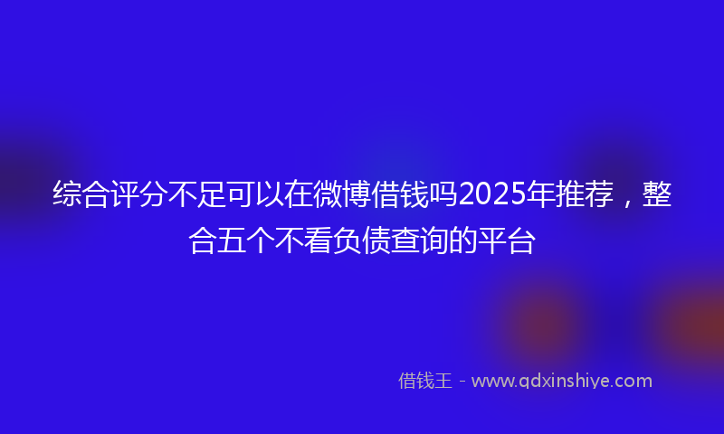 综合评分不足可以在微博借钱吗2025年推荐，整合五个不看负债查询的平台