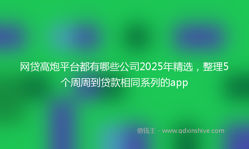 网贷高炮平台都有哪些公司2025年精选，整理5个周周到贷款相同系列的app