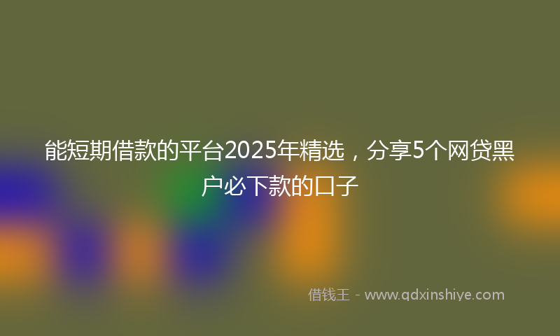 能短期借款的平台2025年精选，分享5个网贷黑户必下款的口子
