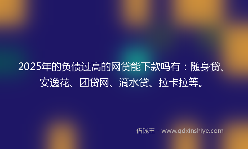 2025年的负债过高的网贷能下款吗有：随身贷、安逸花、团贷网、滴水贷、拉卡拉等。