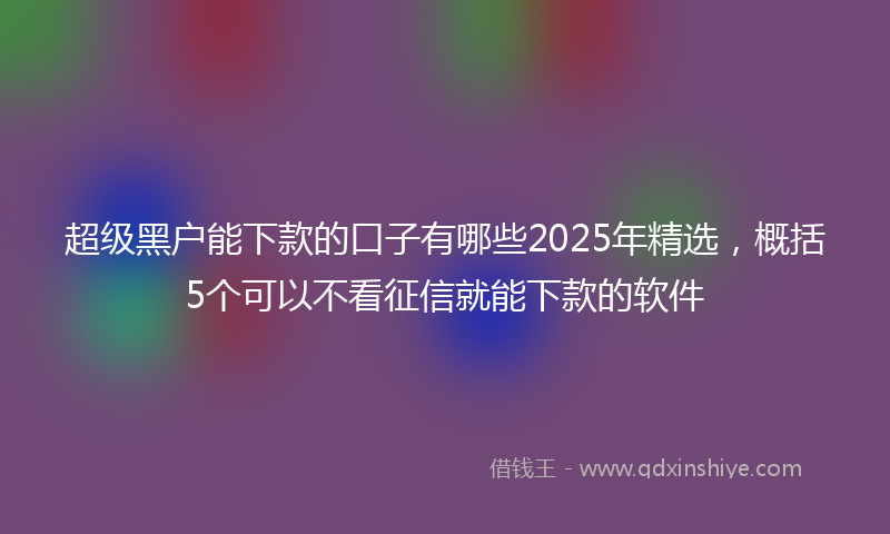 超级黑户能下款的口子有哪些2025年精选，概括5个可以不看征信就能下款的软件