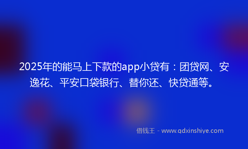 2025年的能马上下款的app小贷有：团贷网、安逸花、平安口袋银行、替你还、快贷通等。