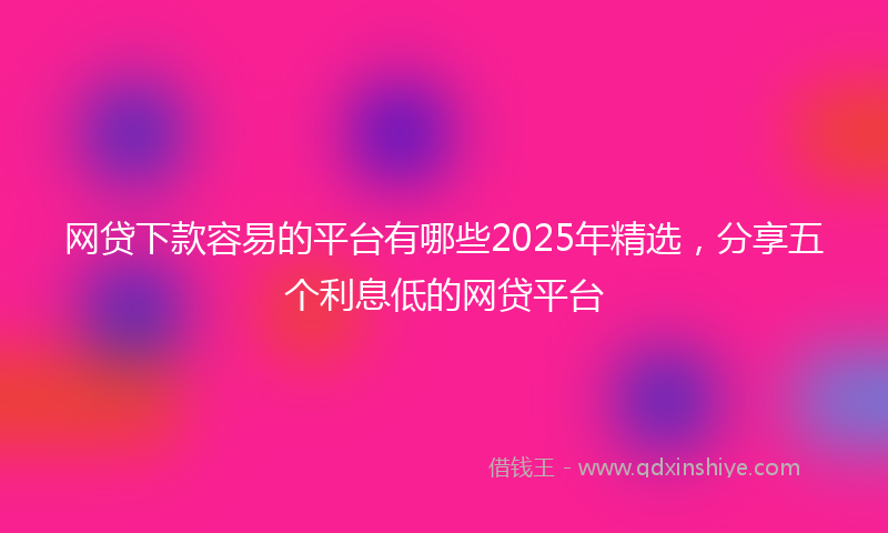 网贷下款容易的平台有哪些2025年精选，分享五个利息低的网贷平台