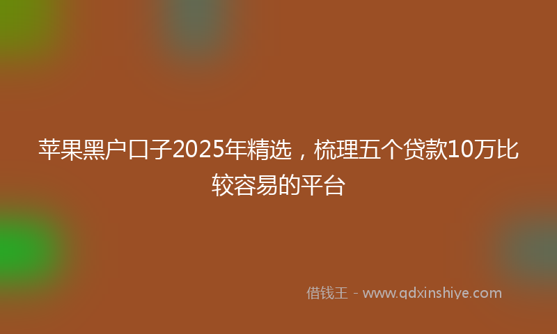 苹果黑户口子2025年精选，梳理五个贷款10万比较容易的平台