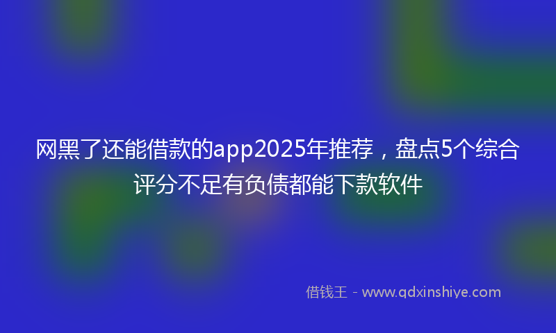 网黑了还能借款的app2025年推荐，盘点5个综合评分不足有负债都能下款软件