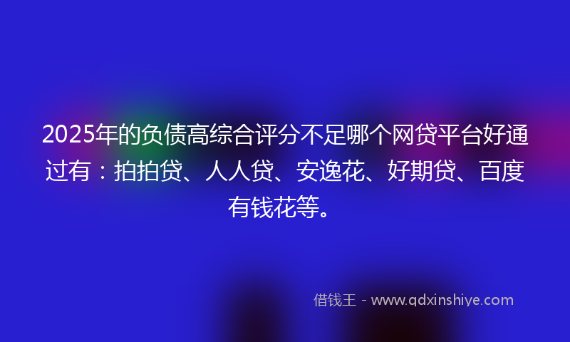 2025年的负债高综合评分不足哪个网贷平台好通过有：拍拍贷、人人贷、安逸花、好期贷、百度有钱花等。