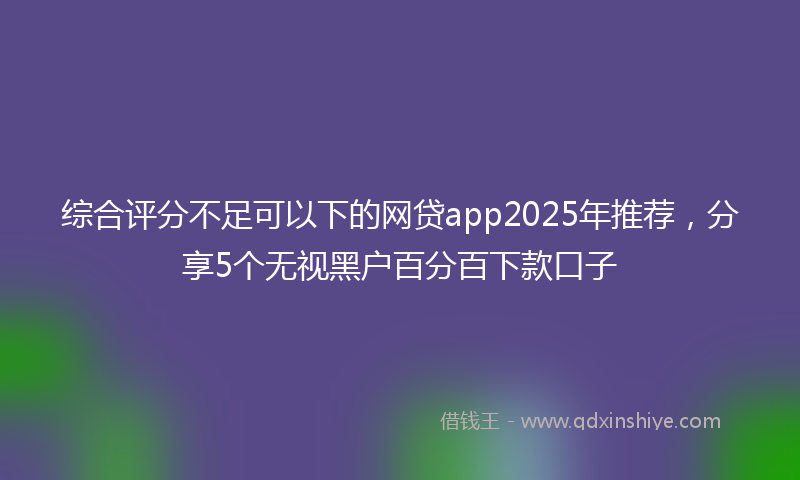 综合评分不足可以下的网贷app2025年推荐，分享5个无视黑户百分百下款口子