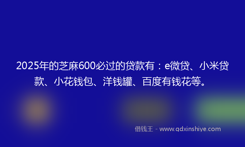 2025年的芝麻600必过的贷款有：e微贷、小米贷款、小花钱包、洋钱罐、百度有钱花等。