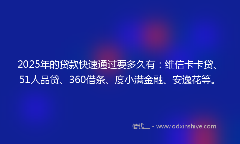2025年的贷款快速通过要多久有：维信卡卡贷、51人品贷、360借条、度小满金融、安逸花等。