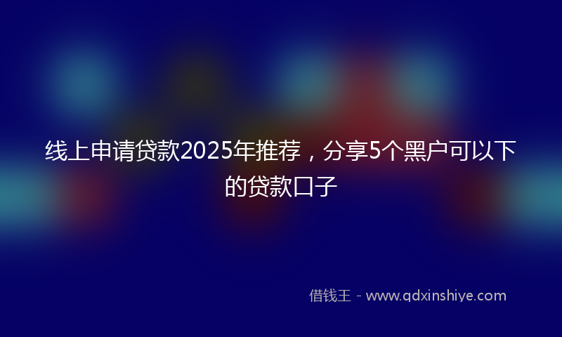线上申请贷款2025年推荐，分享5个黑户可以下的贷款口子