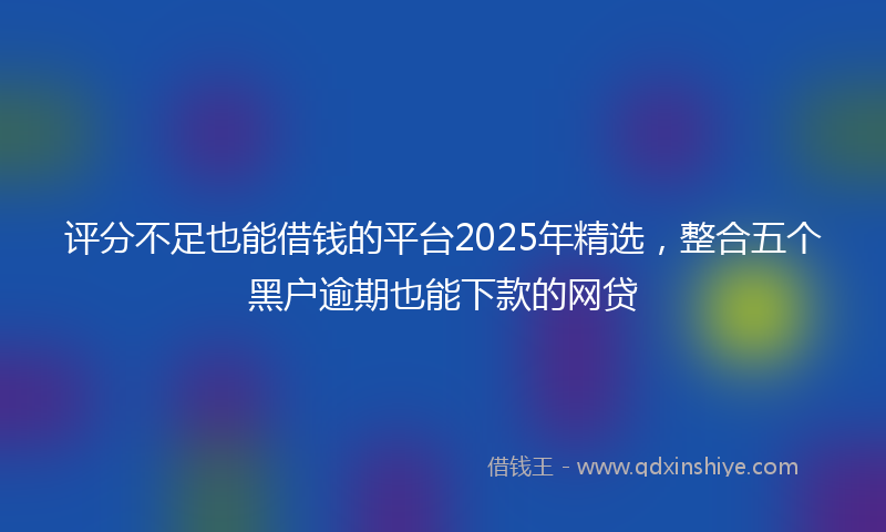评分不足也能借钱的平台2025年精选，整合五个黑户逾期也能下款的网贷
