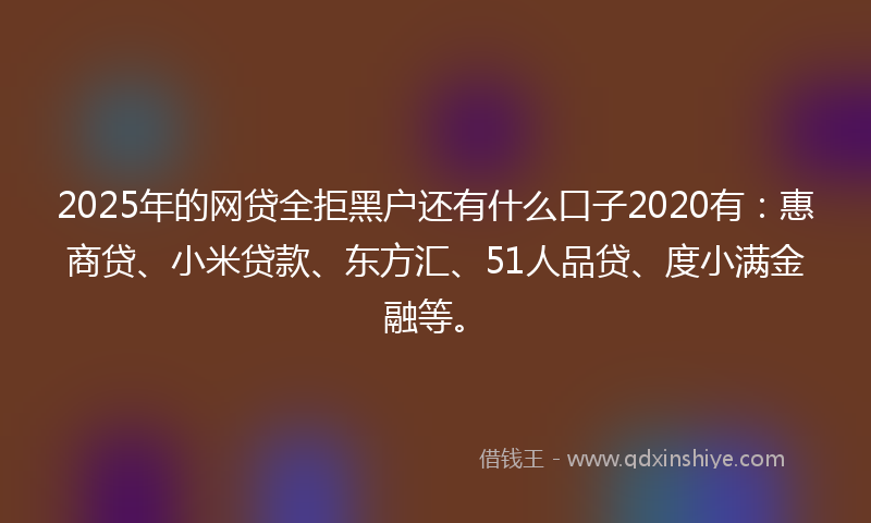 2025年的网贷全拒黑户还有什么口子2020有：惠商贷、小米贷款、东方汇、51人品贷、度小满金融等。