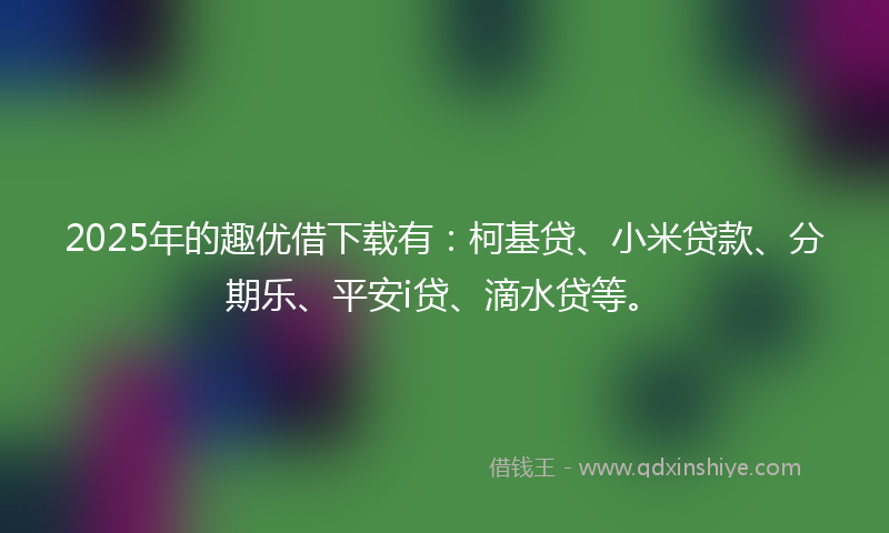 2025年的趣优借下载有：柯基贷、小米贷款、分期乐、平安i贷、滴水贷等。