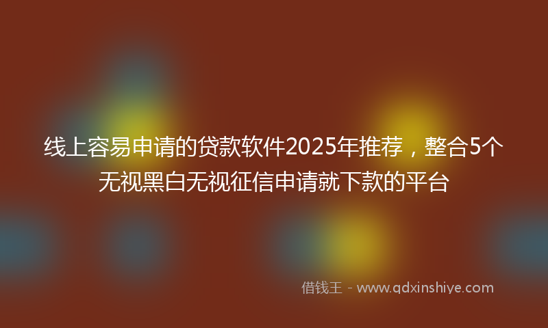 线上容易申请的贷款软件2025年推荐，整合5个无视黑白无视征信申请就下款的平台