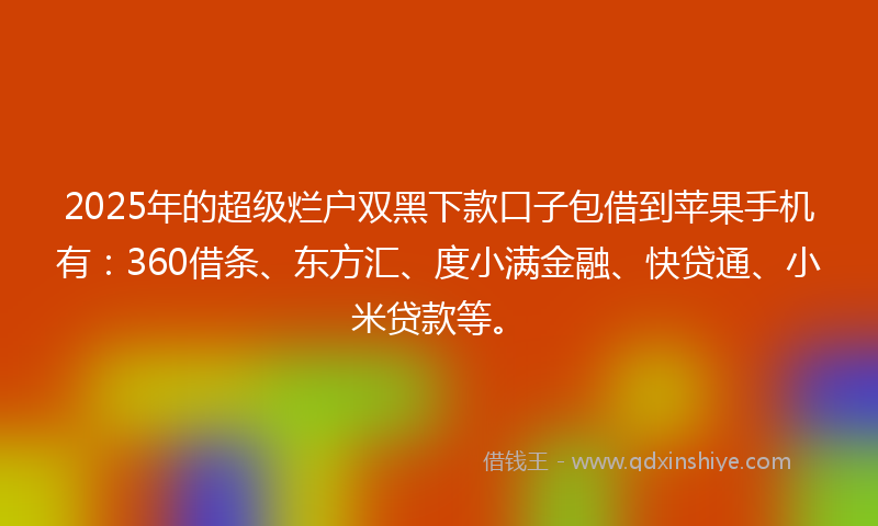 2025年的超级烂户双黑下款口子包借到苹果手机有：360借条、东方汇、度小满金融、快贷通、小米贷款等。