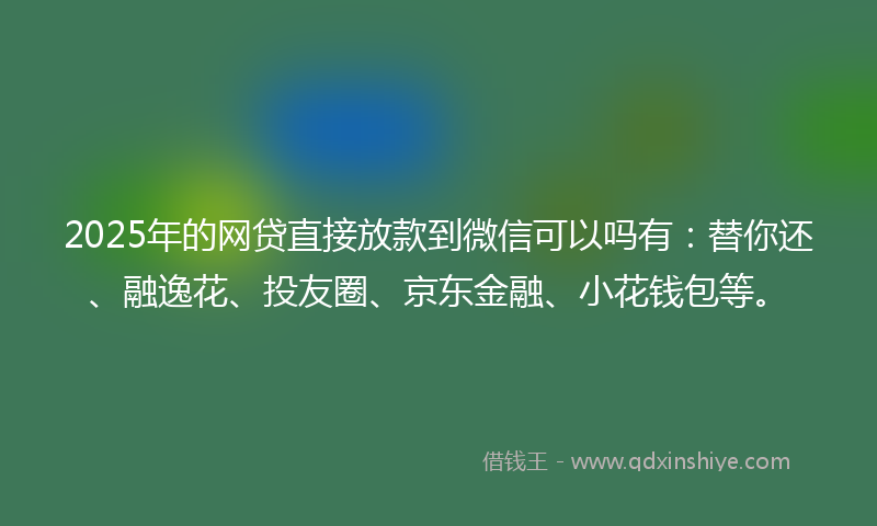 2025年的网贷直接放款到微信可以吗有：替你还、融逸花、投友圈、京东金融、小花钱包等。