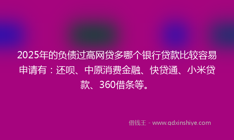 2025年的负债过高网贷多哪个银行贷款比较容易申请有：还呗、中原消费金融、快贷通、小米贷款、360借条等。