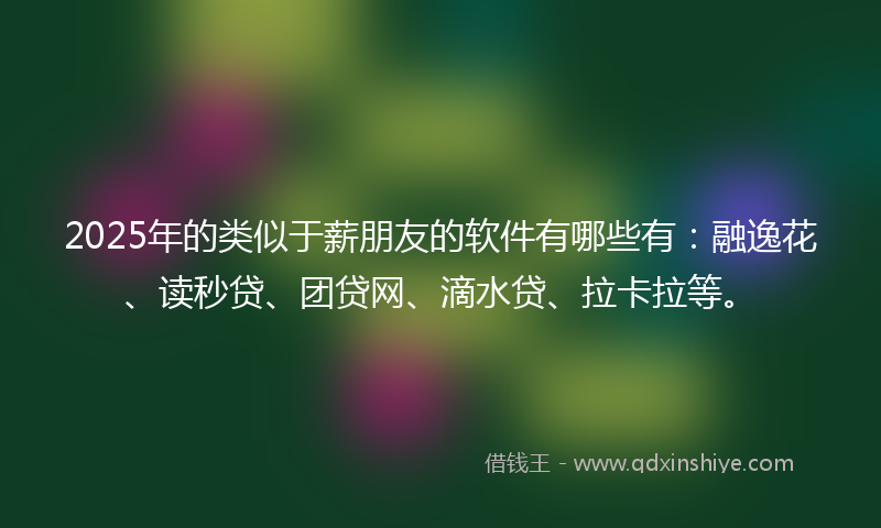 2025年的类似于薪朋友的软件有哪些有：融逸花、读秒贷、团贷网、滴水贷、拉卡拉等。
