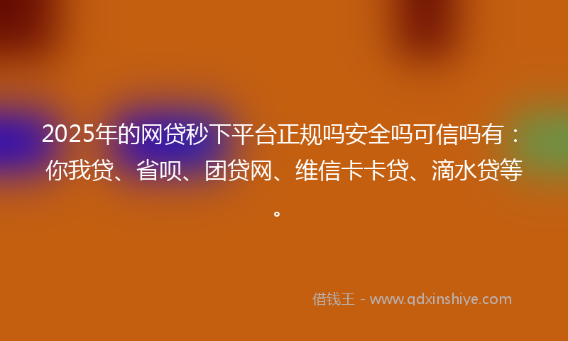 2025年的网贷秒下平台正规吗安全吗可信吗有：你我贷、省呗、团贷网、维信卡卡贷、滴水贷等。