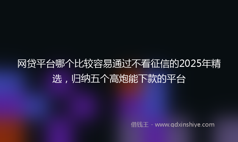 网贷平台哪个比较容易通过不看征信的2025年精选，归纳五个高炮能下款的平台