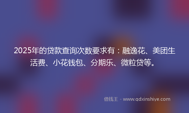 2025年的贷款查询次数要求有：融逸花、美团生活费、小花钱包、分期乐、微粒贷等。