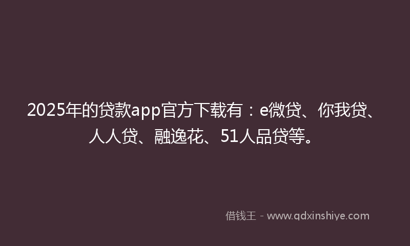 2025年的贷款app官方下载有：e微贷、你我贷、人人贷、融逸花、51人品贷等。