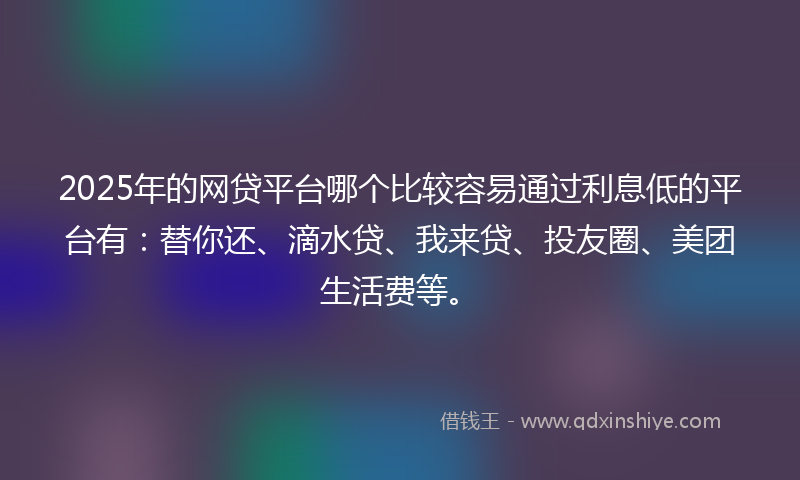 2025年的网贷平台哪个比较容易通过利息低的平台有：替你还、滴水贷、我来贷、投友圈、美团生活费等。