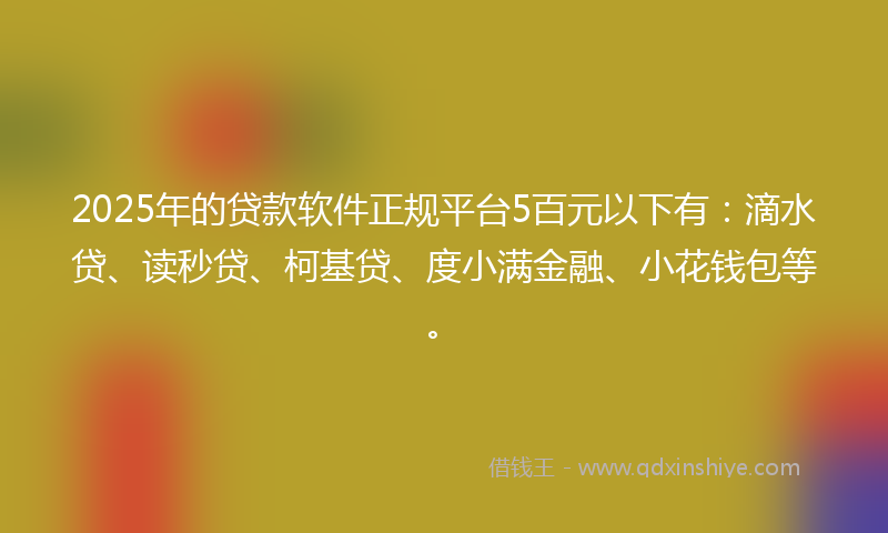 2025年的贷款软件正规平台5百元以下有：滴水贷、读秒贷、柯基贷、度小满金融、小花钱包等。
