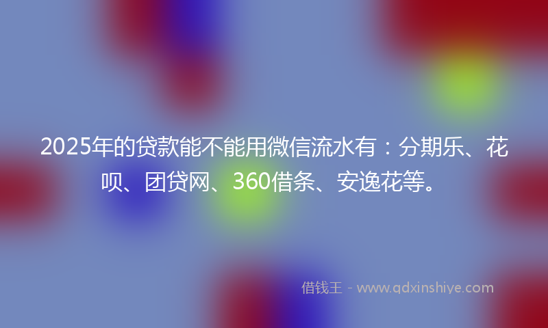 2025年的贷款能不能用微信流水有：分期乐、花呗、团贷网、360借条、安逸花等。