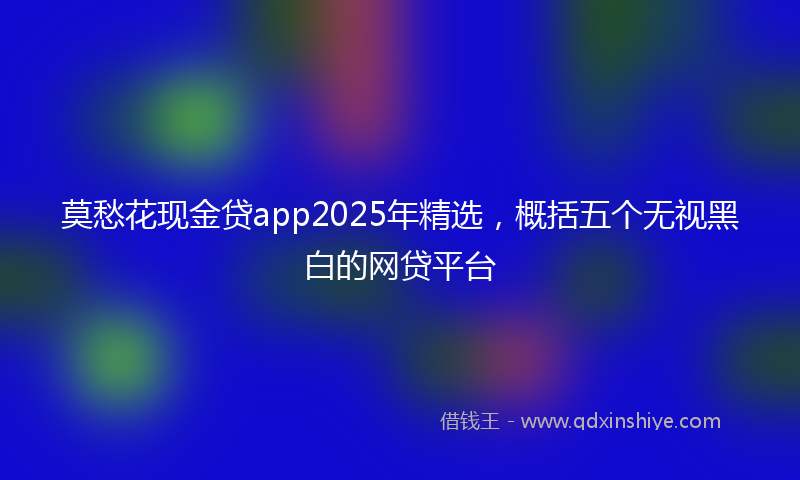 莫愁花现金贷app2025年精选，概括五个无视黑白的网贷平台