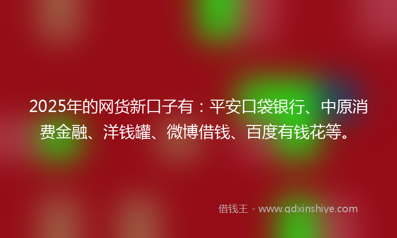 2025年的网货新口子有：平安口袋银行、中原消费金融、洋钱罐、微博借钱、百度有钱花等。