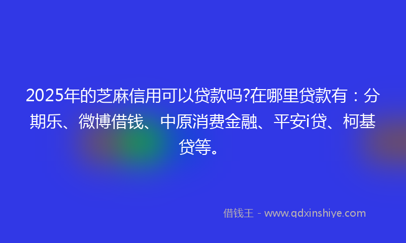 2025年的芝麻信用可以贷款吗?在哪里贷款有：分期乐、微博借钱、中原消费金融、平安i贷、柯基贷等。