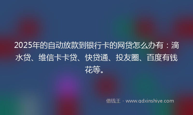 2025年的自动放款到银行卡的网贷怎么办有：滴水贷、维信卡卡贷、快贷通、投友圈、百度有钱花等。