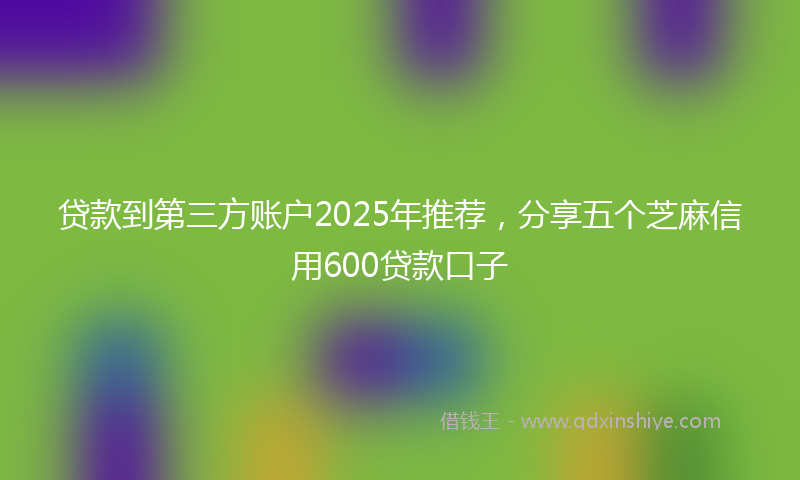 贷款到第三方账户2025年推荐，分享五个芝麻信用600贷款口子