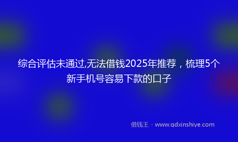 综合评估未通过,无法借钱2025年推荐，梳理5个新手机号容易下款的口子