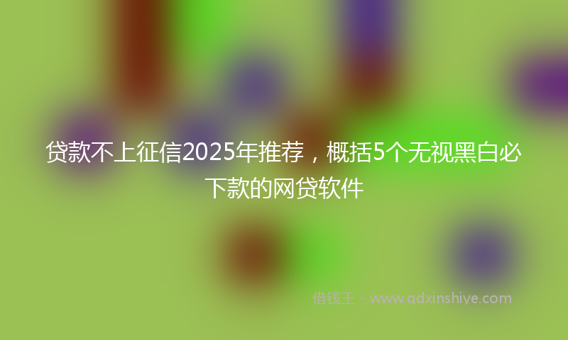 贷款不上征信2025年推荐，概括5个无视黑白必下款的网贷软件