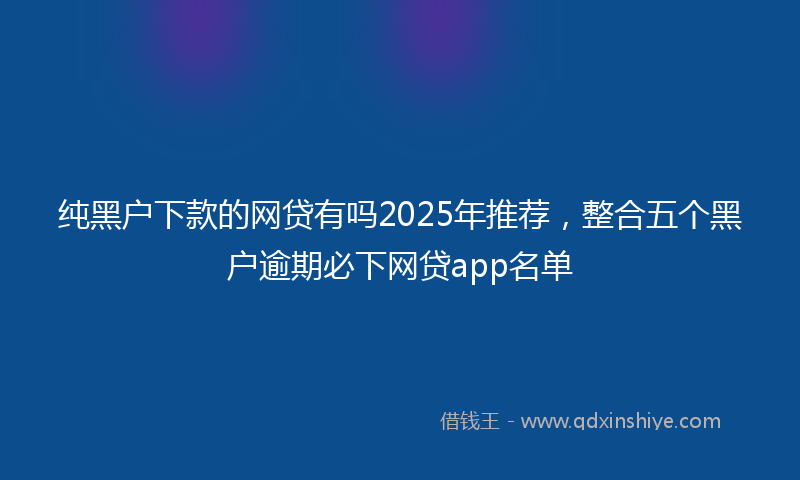纯黑户下款的网贷有吗2025年推荐,整合五个黑户逾期必下网贷app名单