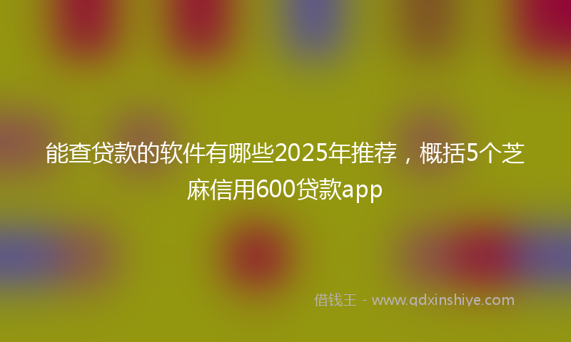 能查贷款的软件有哪些2025年推荐，概括5个芝麻信用600贷款app