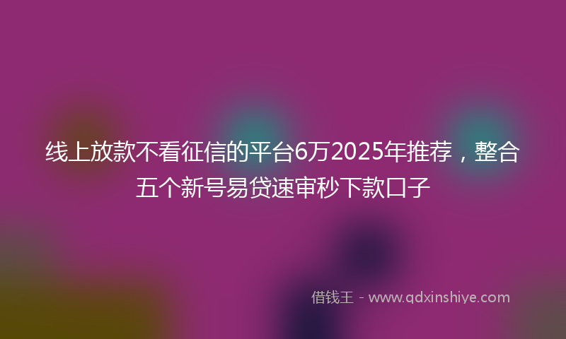 线上放款不看征信的平台6万2025年推荐，整合五个新号易贷速审秒下款口子