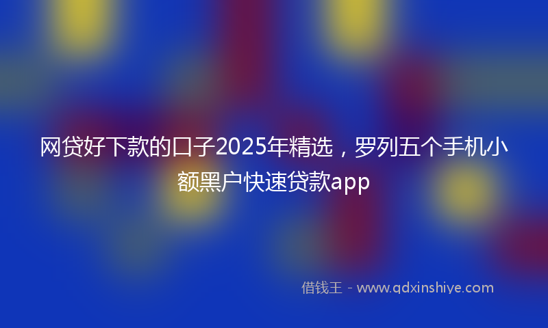 网贷好下款的口子2025年精选，罗列五个手机小额黑户快速贷款app