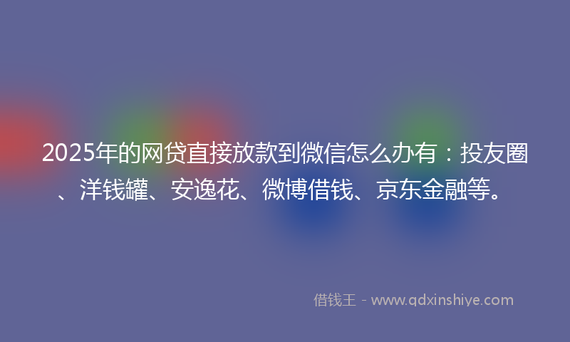 2025年的网贷直接放款到微信怎么办有：投友圈、洋钱罐、安逸花、微博借钱、京东金融等。