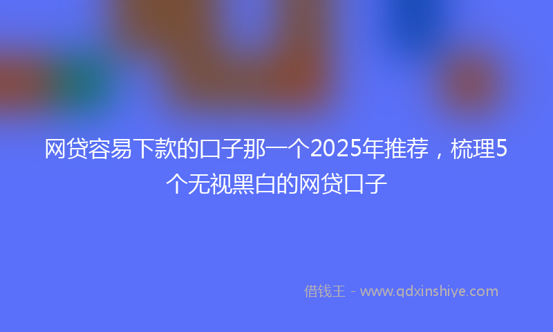 网贷容易下款的囗子那一个2025年推荐，梳理5个无视黑白的网贷口子