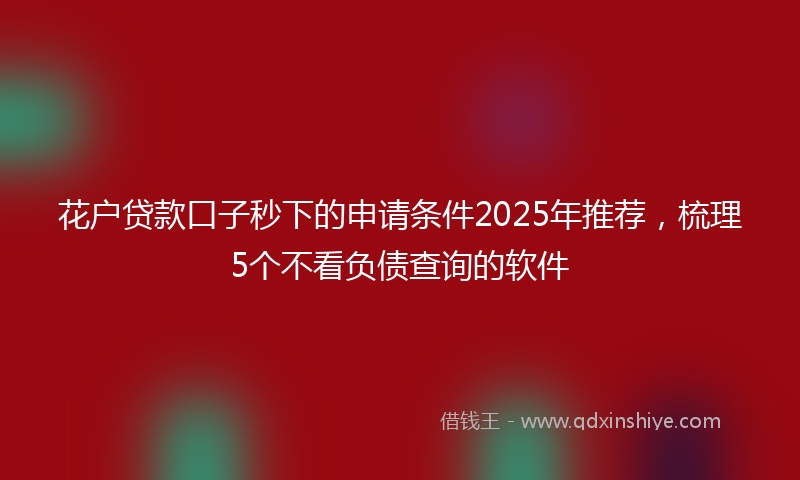 花户贷款口子秒下的申请条件2025年推荐，梳理5个不看负债查询的软件