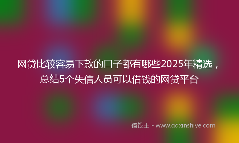 网贷比较容易下款的口子都有哪些2025年精选，总结5个失信人员可以借钱的网贷平台