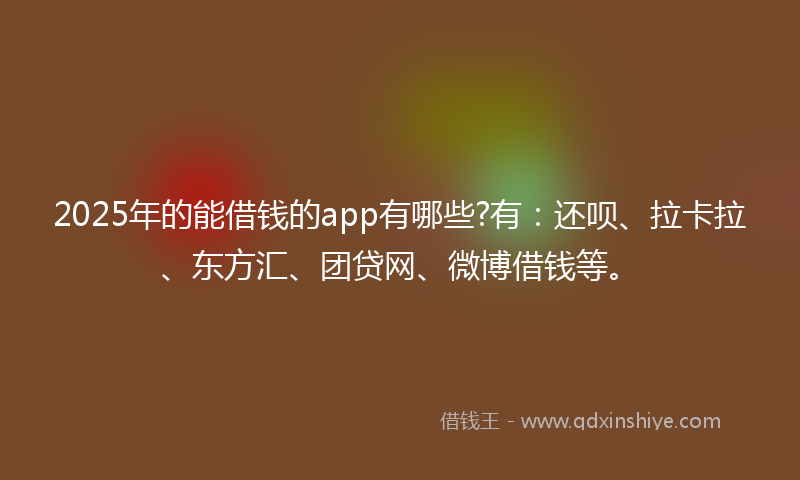 2025年的能借钱的app有哪些?有：还呗、拉卡拉、东方汇、团贷网、微博借钱等。