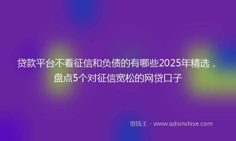 贷款平台不看征信和负债的有哪些2025年精选，盘点5个对征信宽松的网贷口子
