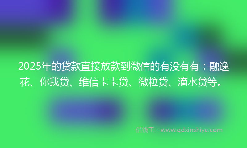 2025年的贷款直接放款到微信的有没有有：融逸花、你我贷、维信卡卡贷、微粒贷、滴水贷等。