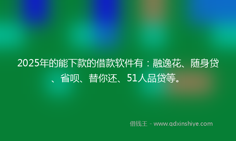 2025年的能下款的借款软件有：融逸花、随身贷、省呗、替你还、51人品贷等。